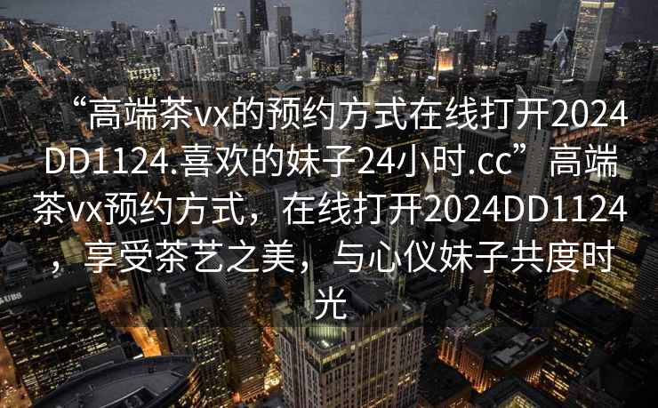 “高端茶vx的預(yù)約方式在線打開(kāi)2024DD1124.喜歡的妹子24小時(shí).cc”高端茶vx預(yù)約方式，在線打開(kāi)2024DD1124，享受茶藝之美，與心儀妹子共度時(shí)光