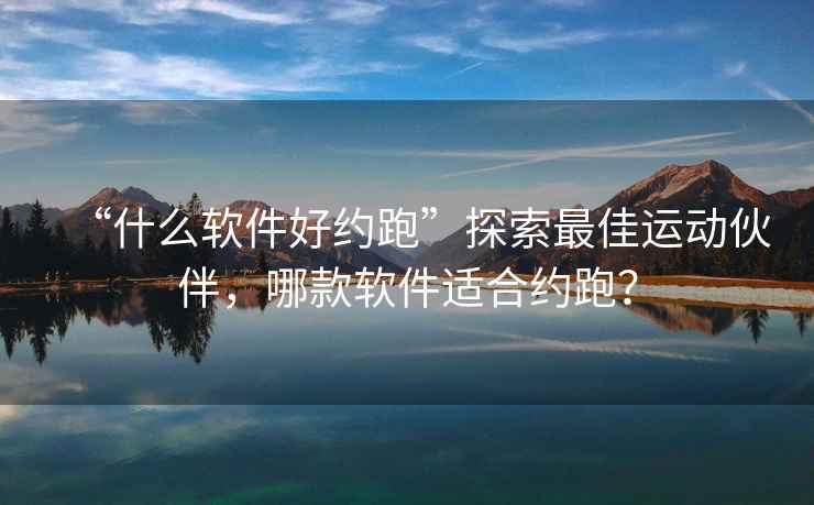 “什么軟件好約跑”探索最佳運動伙伴，哪款軟件適合約跑？