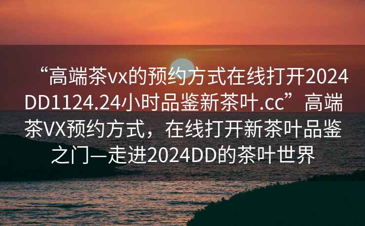 “高端茶vx的預(yù)約方式在線打開2024DD1124.24小時(shí)品鑒新茶葉.cc”高端茶VX預(yù)約方式，在線打開新茶葉品鑒之門—走進(jìn)2024DD的茶葉世界