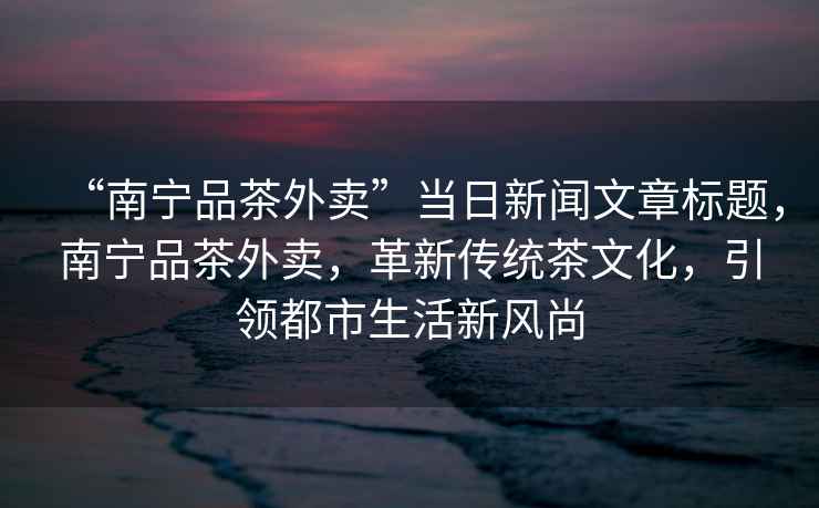 “南寧品茶外賣”當(dāng)日新聞文章標(biāo)題，南寧品茶外賣，革新傳統(tǒng)茶文化，引領(lǐng)都市生活新風(fēng)尚