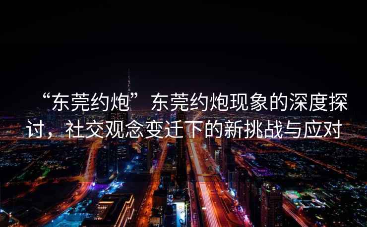 “東莞約炮”東莞約炮現(xiàn)象的深度探討，社交觀念變遷下的新挑戰(zhàn)與應(yīng)對(duì)