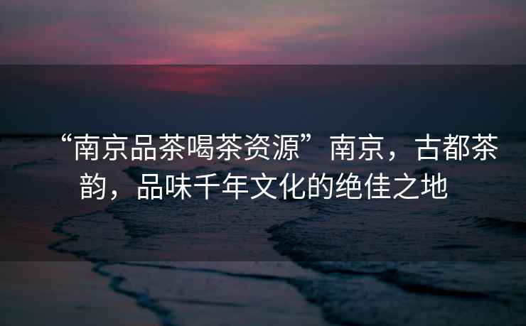 “南京品茶喝茶資源”南京，古都茶韻，品味千年文化的絕佳之地