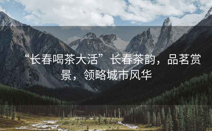 “長春喝茶大活”長春茶韻，品茗賞景，領(lǐng)略城市風(fēng)華