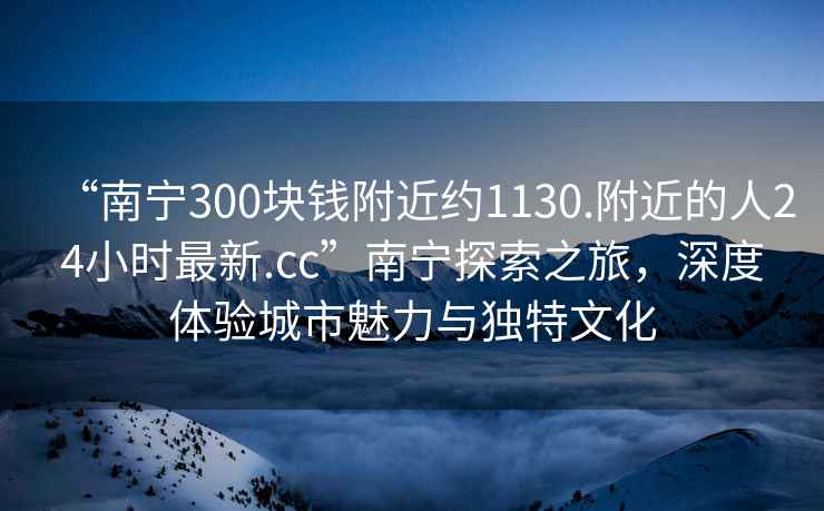 “南寧300塊錢附近約1130.附近的人24小時(shí)最新.cc”南寧探索之旅，深度體驗(yàn)城市魅力與獨(dú)特文化