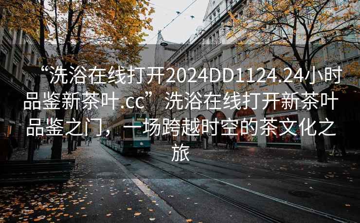 “洗浴在線打開(kāi)2024DD1124.24小時(shí)品鑒新茶葉.cc”洗浴在線打開(kāi)新茶葉品鑒之門(mén)，一場(chǎng)跨越時(shí)空的茶文化之旅