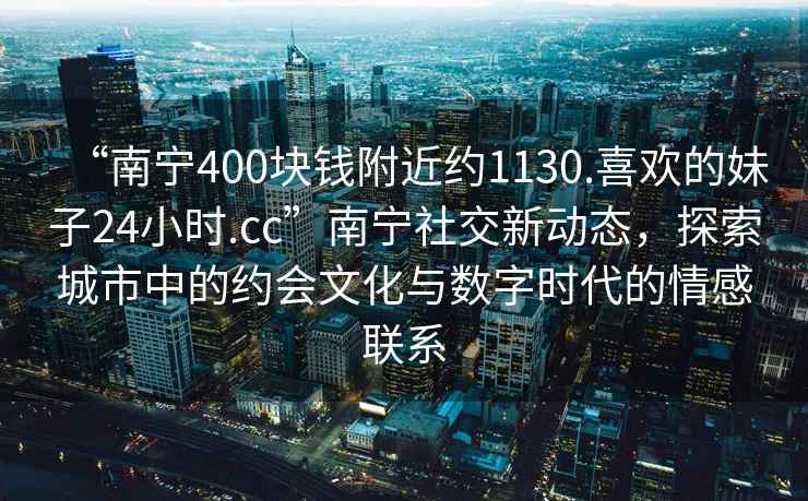 “南寧400塊錢附近約1130.喜歡的妹子24小時(shí).cc”南寧社交新動(dòng)態(tài)，探索城市中的約會(huì)文化與數(shù)字時(shí)代的情感聯(lián)系