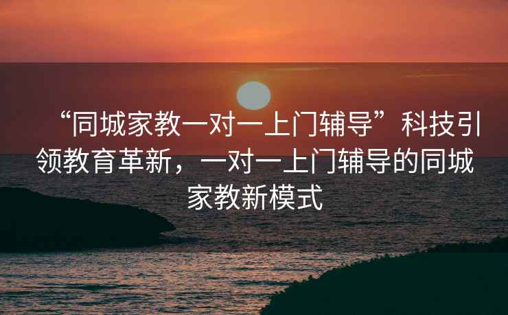 “同城家教一對(duì)一上門(mén)輔導(dǎo)”科技引領(lǐng)教育革新，一對(duì)一上門(mén)輔導(dǎo)的同城家教新模式