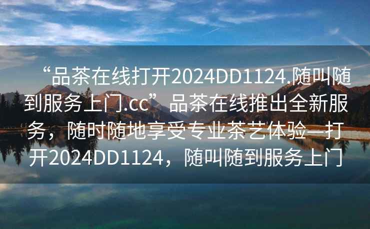 “品茶在線打開2024DD1124.隨叫隨到服務(wù)上門.cc”品茶在線推出全新服務(wù)，隨時(shí)隨地享受專業(yè)茶藝體驗(yàn)—打開2024DD1124，隨叫隨到服務(wù)上門