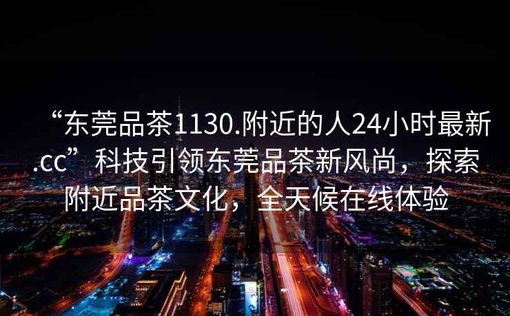 “東莞品茶1130.附近的人24小時(shí)最新.cc”科技引領(lǐng)東莞品茶新風(fēng)尚，探索附近品茶文化，全天候在線體驗(yàn)