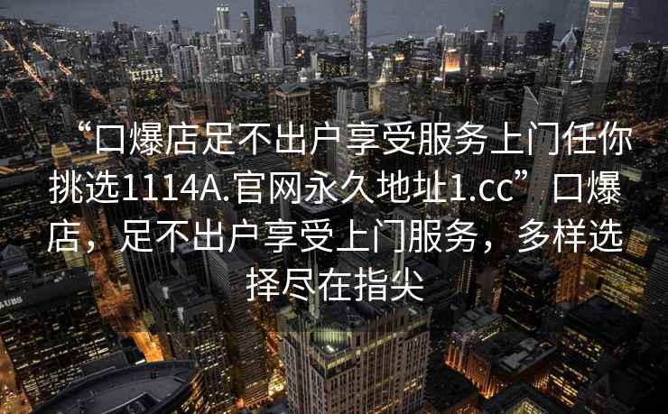 “口爆店足不出戶享受服務(wù)上門任你挑選1114A.官網(wǎng)永久地址1.cc”口爆店，足不出戶享受上門服務(wù)，多樣選擇盡在指尖