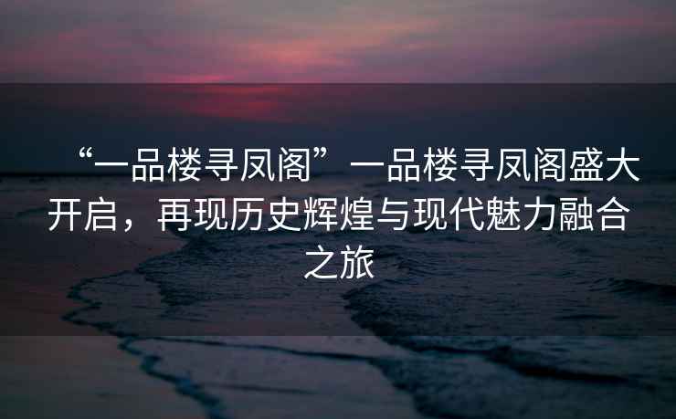 “一品樓尋鳳閣”一品樓尋鳳閣盛大開啟，再現(xiàn)歷史輝煌與現(xiàn)代魅力融合之旅