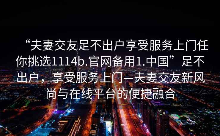 “夫妻交友足不出戶享受服務(wù)上門任你挑選1114b.官網(wǎng)備用1.中國”足不出戶，享受服務(wù)上門—夫妻交友新風(fēng)尚與在線平臺的便捷融合