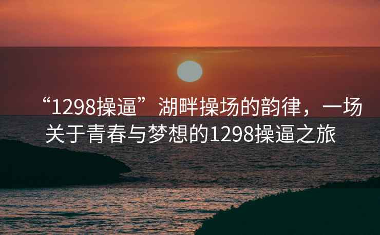 “1298操逼”湖畔操場的韻律，一場關(guān)于青春與夢想的1298操逼之旅