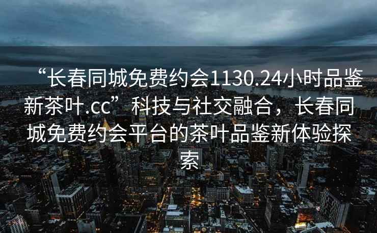 “長春同城免費約會1130.24小時品鑒新茶葉.cc”科技與社交融合，長春同城免費約會平臺的茶葉品鑒新體驗探索
