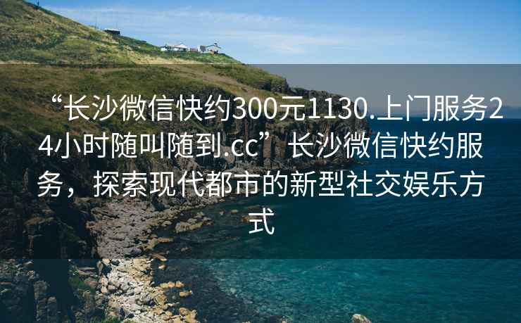 “長沙微信快約300元1130.上門服務(wù)24小時(shí)隨叫隨到.cc”長沙微信快約服務(wù)，探索現(xiàn)代都市的新型社交娛樂方式