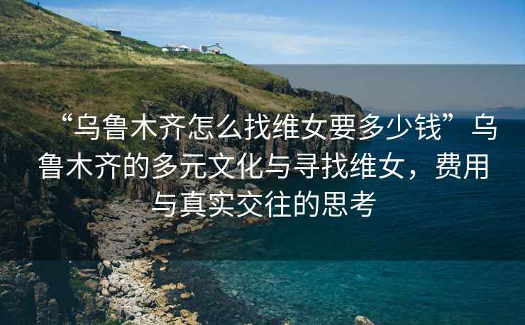 “烏魯木齊怎么找維女要多少錢”烏魯木齊的多元文化與尋找維女，費(fèi)用與真實(shí)交往的思考