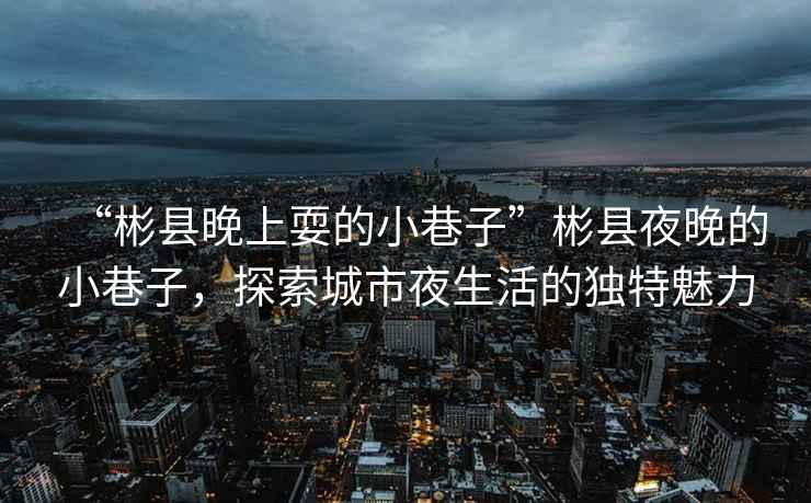“彬縣晚上耍的小巷子”彬縣夜晚的小巷子，探索城市夜生活的獨(dú)特魅力