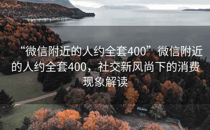 “微信附近的人約全套400”微信附近的人約全套400，社交新風(fēng)尚下的消費(fèi)現(xiàn)象解讀