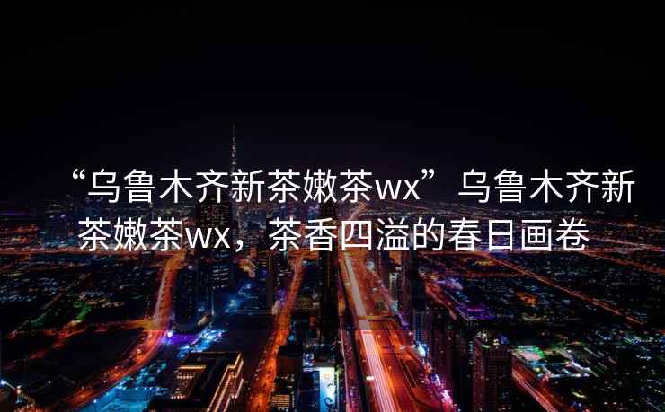 “烏魯木齊新茶嫩茶wx”烏魯木齊新茶嫩茶wx，茶香四溢的春日畫卷