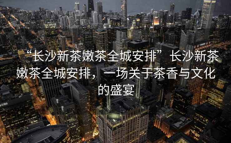 “長沙新茶嫩茶全城安排”長沙新茶嫩茶全城安排，一場(chǎng)關(guān)于茶香與文化的盛宴