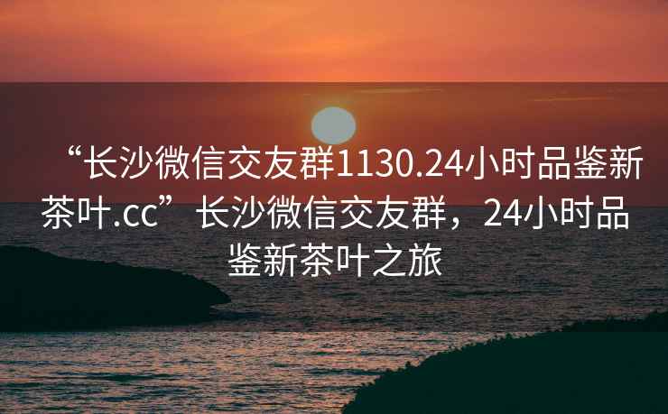 “長(zhǎng)沙微信交友群1130.24小時(shí)品鑒新茶葉.cc”長(zhǎng)沙微信交友群，24小時(shí)品鑒新茶葉之旅