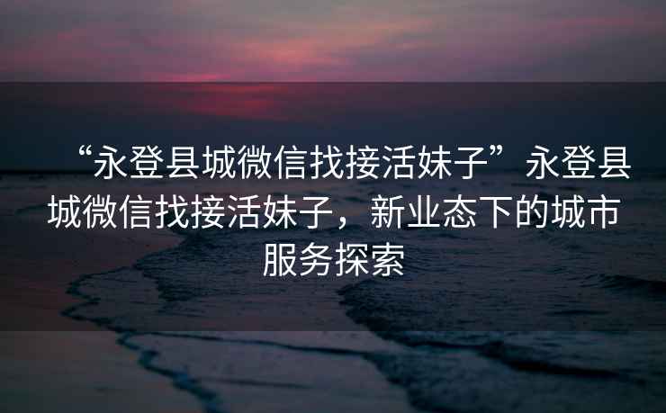 “永登縣城微信找接活妹子”永登縣城微信找接活妹子，新業(yè)態(tài)下的城市服務(wù)探索