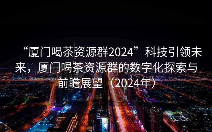 “廈門喝茶資源群2024”科技引領(lǐng)未來，廈門喝茶資源群的數(shù)字化探索與前瞻展望（2024年）