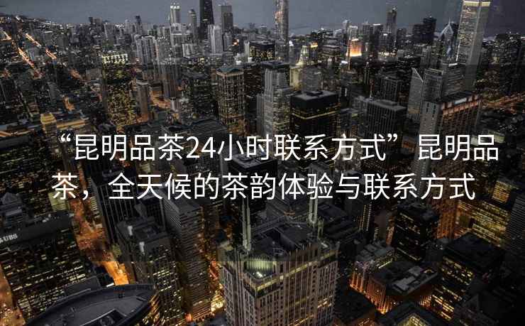 “昆明品茶24小時(shí)聯(lián)系方式”昆明品茶，全天候的茶韻體驗(yàn)與聯(lián)系方式