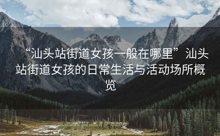 “汕頭站街道女孩一般在哪里”汕頭站街道女孩的日常生活與活動場所概覽