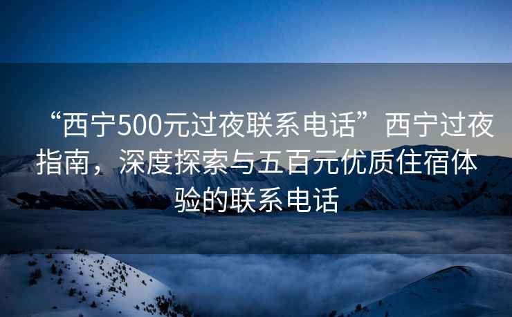 “西寧500元過夜聯(lián)系電話”西寧過夜指南，深度探索與五百元優(yōu)質(zhì)住宿體驗的聯(lián)系電話