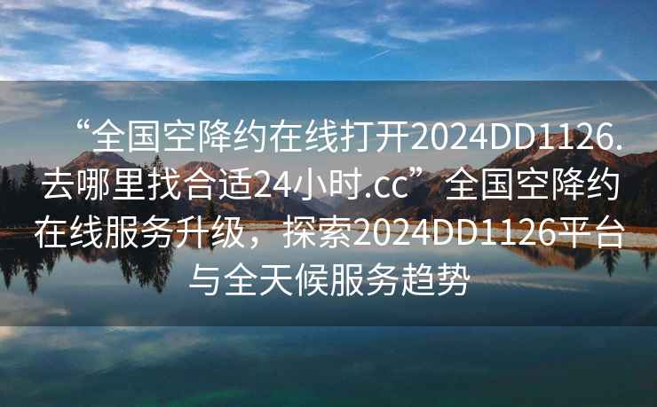 “全國(guó)空降約在線打開(kāi)2024DD1126.去哪里找合適24小時(shí).cc”全國(guó)空降約在線服務(wù)升級(jí)，探索2024DD1126平臺(tái)與全天候服務(wù)趨勢(shì)