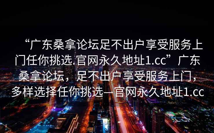 “廣東桑拿論壇足不出戶享受服務(wù)上門任你挑選.官網(wǎng)永久地址1.cc”廣東桑拿論壇，足不出戶享受服務(wù)上門，多樣選擇任你挑選—官網(wǎng)永久地址1.cc