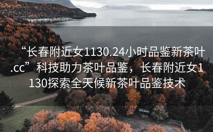 “長春附近女1130.24小時品鑒新茶葉.cc”科技助力茶葉品鑒，長春附近女1130探索全天候新茶葉品鑒技術(shù)