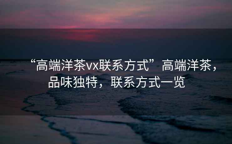 “高端洋茶vx聯(lián)系方式”高端洋茶，品味獨(dú)特，聯(lián)系方式一覽