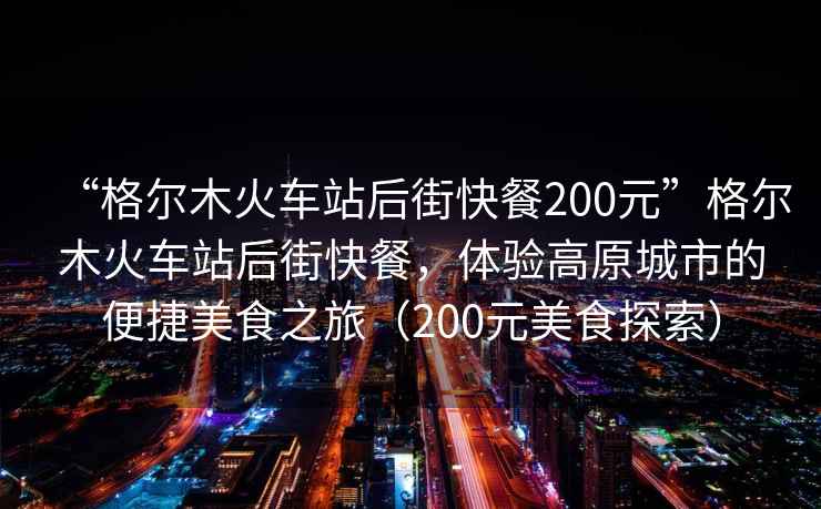 “格爾木火車站后街快餐200元”格爾木火車站后街快餐，體驗高原城市的便捷美食之旅（200元美食探索）