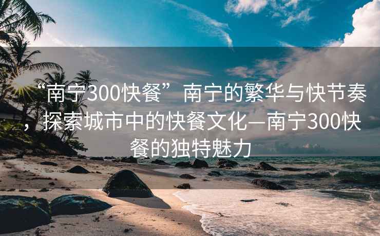 “南寧300快餐”南寧的繁華與快節(jié)奏，探索城市中的快餐文化—南寧300快餐的獨特魅力