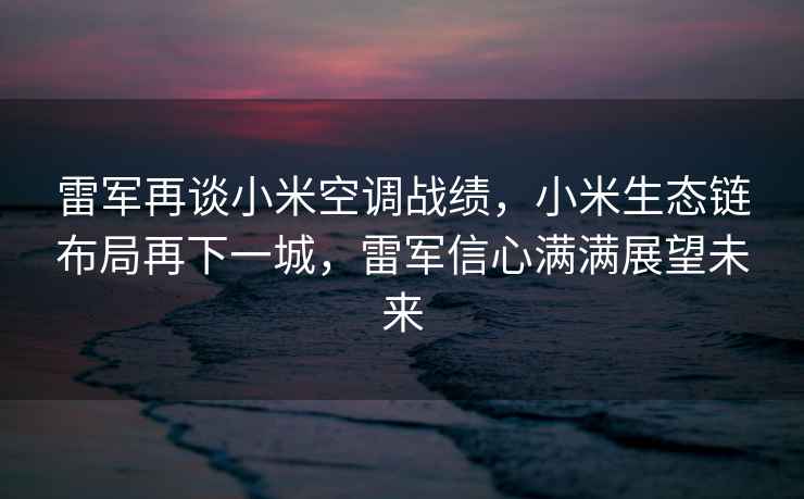 雷軍再談小米空調(diào)戰(zhàn)績，小米生態(tài)鏈布局再下一城，雷軍信心滿滿展望未來