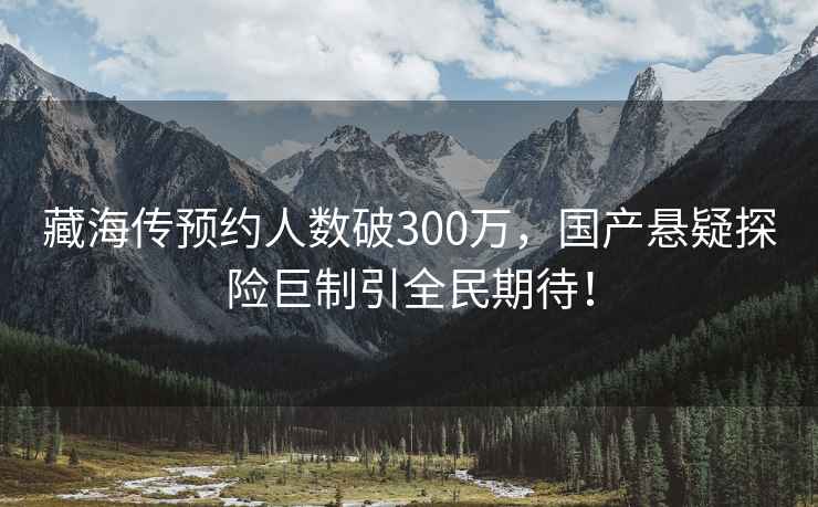藏海傳預約人數破300萬，國產懸疑探險巨制引全民期待！