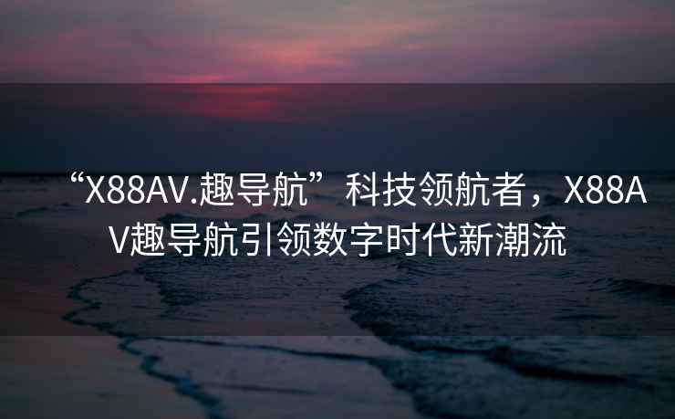 “X88AV.趣導(dǎo)航”科技領(lǐng)航者，X88AV趣導(dǎo)航引領(lǐng)數(shù)字時(shí)代新潮流