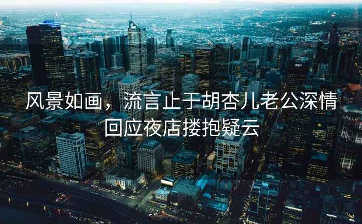 風景如畫，流言止于胡杏兒老公深情回應夜店摟抱疑云