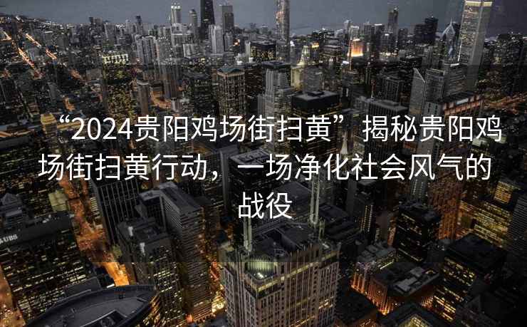 “2024貴陽雞場街掃黃”揭秘貴陽雞場街掃黃行動，一場凈化社會風氣的戰(zhàn)役
