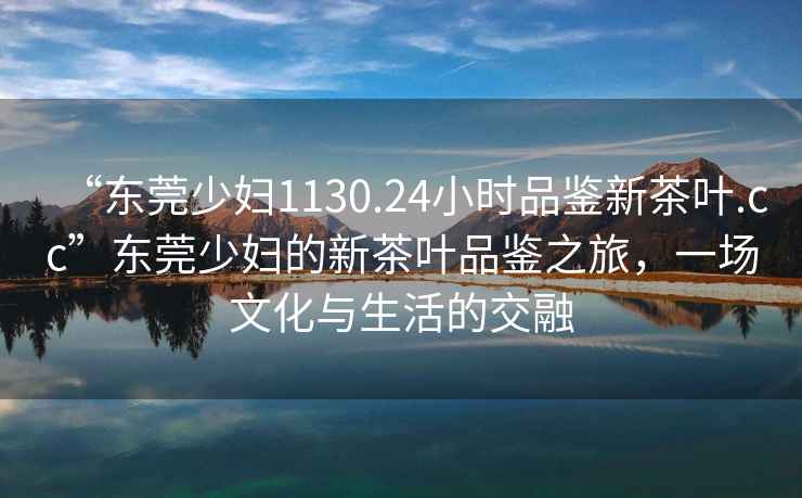 “東莞少婦1130.24小時品鑒新茶葉.cc”東莞少婦的新茶葉品鑒之旅，一場文化與生活的交融