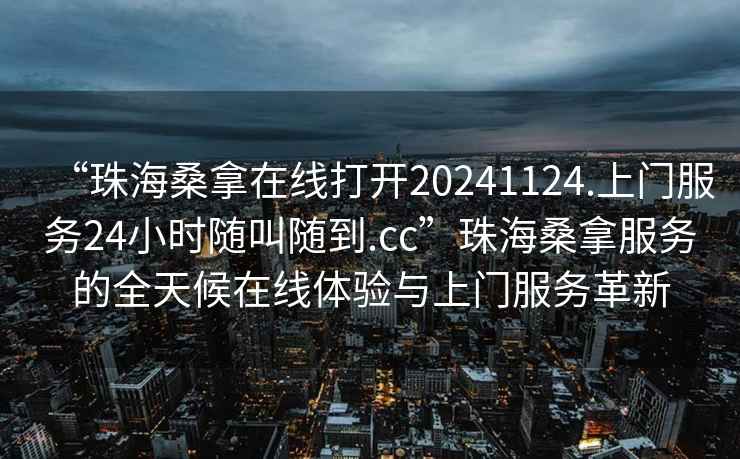 “珠海桑拿在線打開20241124.上門服務(wù)24小時隨叫隨到.cc”珠海桑拿服務(wù)的全天候在線體驗(yàn)與上門服務(wù)革新