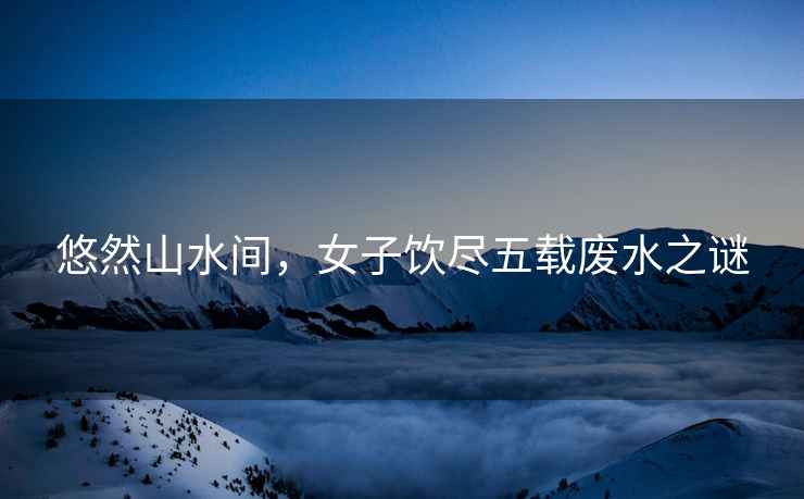 悠然山水間，女子飲盡五載廢水之謎