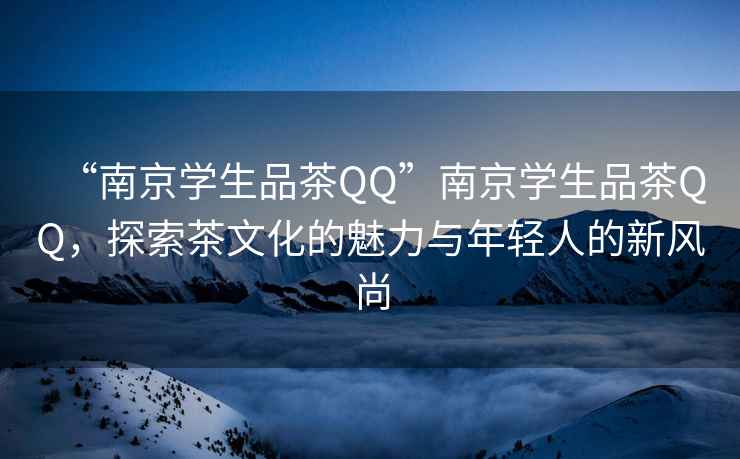 “南京學(xué)生品茶QQ”南京學(xué)生品茶QQ，探索茶文化的魅力與年輕人的新風(fēng)尚