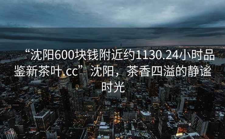 “沈陽600塊錢附近約1130.24小時品鑒新茶葉.cc”沈陽，茶香四溢的靜謐時光