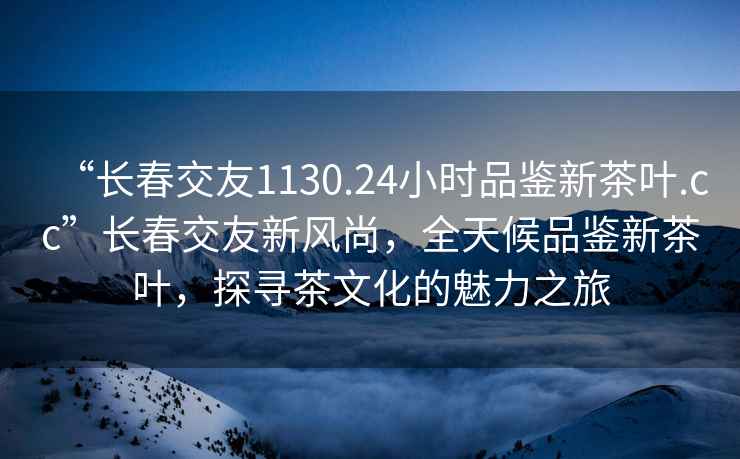 “長春交友1130.24小時(shí)品鑒新茶葉.cc”長春交友新風(fēng)尚，全天候品鑒新茶葉，探尋茶文化的魅力之旅