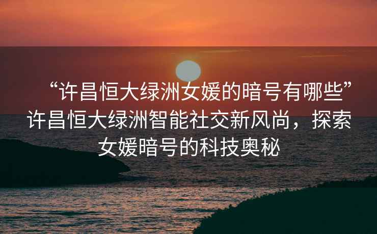 “許昌恒大綠洲女媛的暗號有哪些”許昌恒大綠洲智能社交新風尚，探索女媛暗號的科技奧秘
