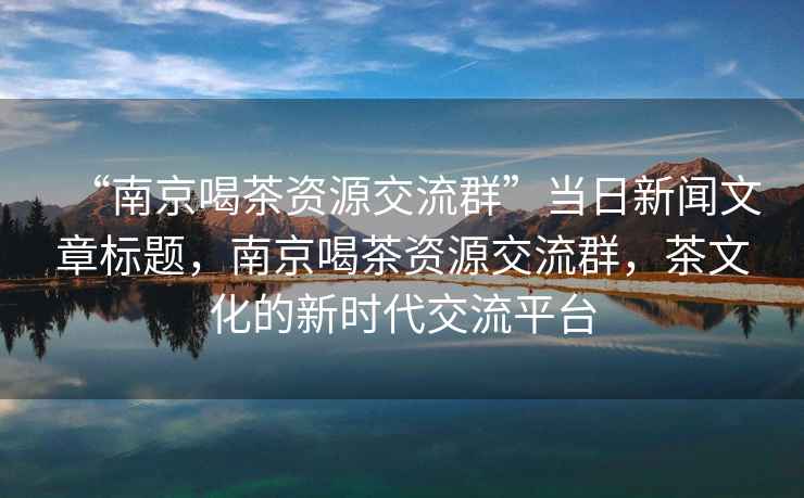 “南京喝茶資源交流群”當(dāng)日新聞文章標題，南京喝茶資源交流群，茶文化的新時代交流平臺