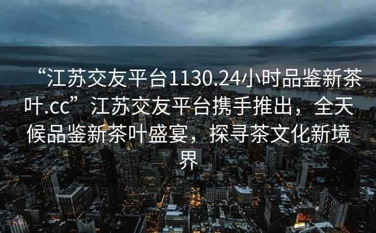 “江蘇交友平臺1130.24小時品鑒新茶葉.cc”江蘇交友平臺攜手推出，全天候品鑒新茶葉盛宴，探尋茶文化新境界
